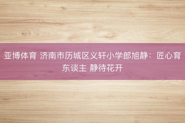 亚博体育 济南市历城区义轩小学郎旭静：匠心育东谈主 静待花开