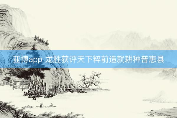 亚博app 龙胜获评天下粹前造就耕种普惠县