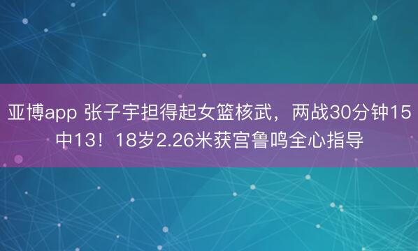 亚博app 张子宇担得起女篮核武,两战30分钟15中13!18岁2.26米获宫鲁鸣全心指导