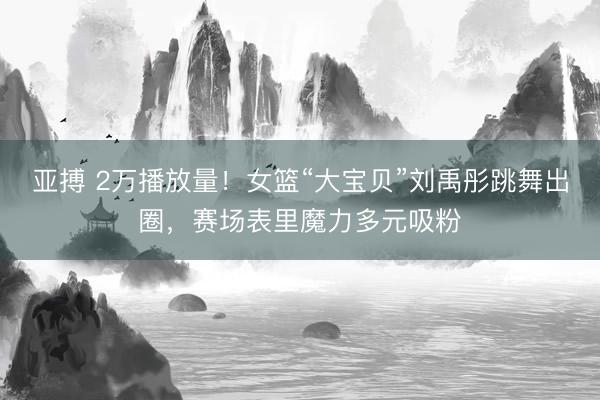 亚搏 2万播放量！女篮“大宝贝”刘禹彤跳舞出圈，赛场表里魔力多元吸粉