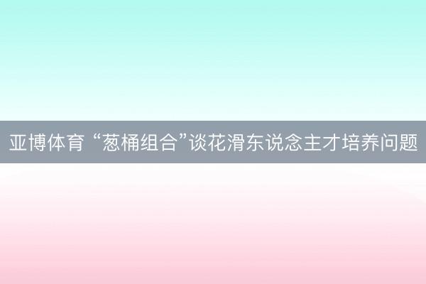 亚博体育 “葱桶组合”谈花滑东说念主才培养问题