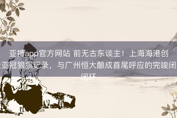 亚搏app官方网站 前无古东谈主！上海海港创造亚冠狼狈记录，与广州恒大酿成首尾呼应的完竣闭环
