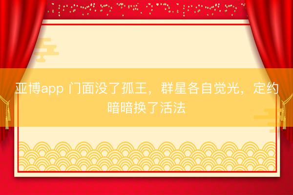 亚博app 门面没了孤王，群星各自觉光，定约暗暗换了活法