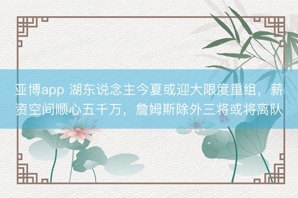 亚博app 湖东说念主今夏或迎大限度重组，薪资空间顺心五千万，詹姆斯除外三将或将离队