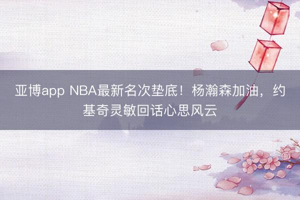 亚博app NBA最新名次垫底！杨瀚森加油，约基奇灵敏回话心思风云