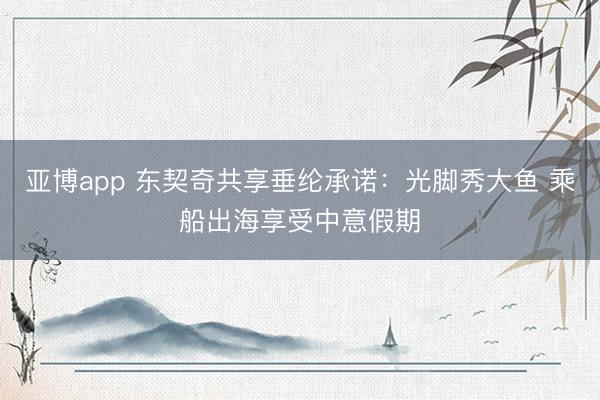 亚博app 东契奇共享垂纶承诺：光脚秀大鱼 乘船出海享受中意假期