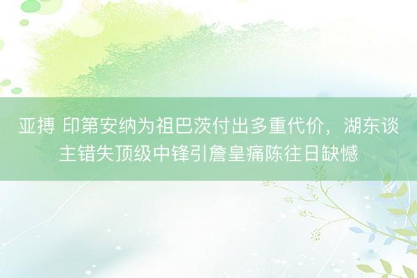 亚搏 印第安纳为祖巴茨付出多重代价,湖东谈主错失顶级中锋引詹皇痛陈往日缺憾