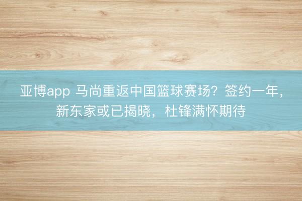 亚博app 马尚重返中国篮球赛场？签约一年，新东家或已揭晓，杜锋满怀期待
