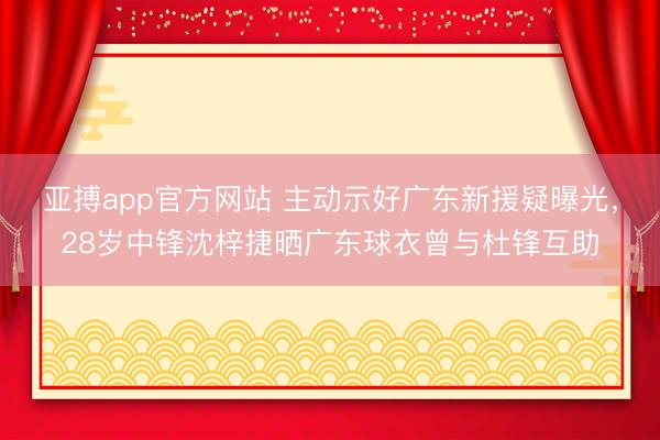 亚搏app官方网站 主动示好广东新援疑曝光，28岁中锋沈梓捷晒广东球衣曾与杜锋互助
