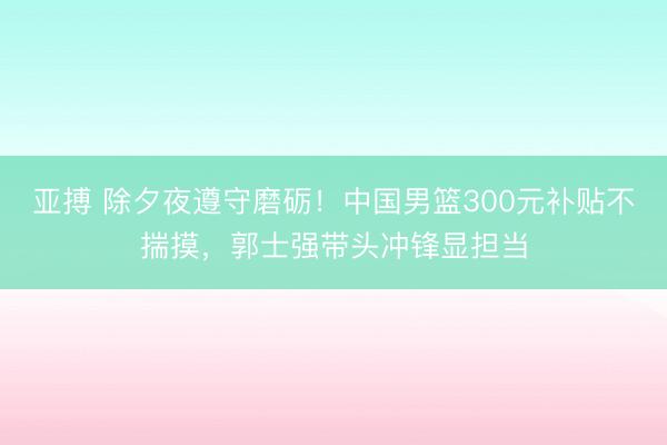亚搏 除夕夜遵守磨砺！中国男篮300元补贴不揣摸，郭士强带头冲锋显担当
