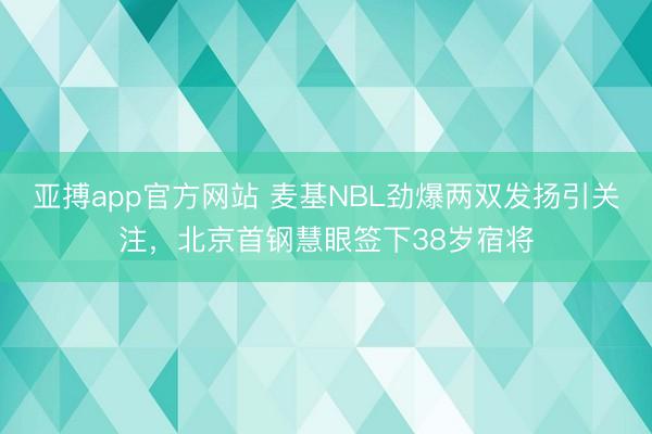 亚搏app官方网站 麦基NBL劲爆两双发扬引关注，北京首钢慧眼签下38岁宿将