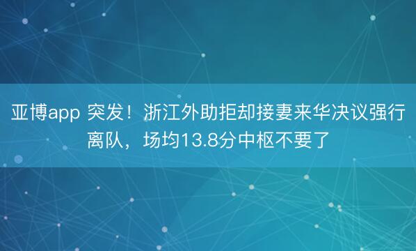 亚博app 突发!浙江外助拒却接妻来华决议强行离队,场均13.8分中枢不要了