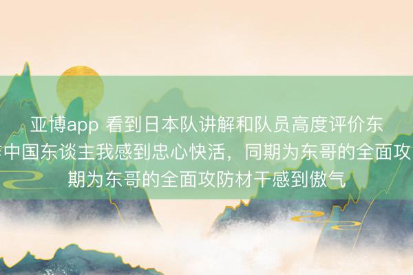 亚博app 看到日本队讲解和队员高度评价东哥的实力，算作中国东谈主我感到忠心快活，同期为东哥的全面攻防材干感到傲气