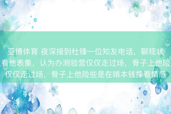 亚博体育 夜深接到杜锋一位知友电话，聊现状，他感触许多东说念主看他表象，认为办测验营仅仅走过场，骨子上他险些是在啃本钱撑着情感