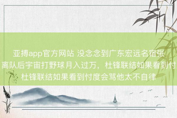 亚搏app官方网站 没念念到广东宏远名宿张明池胖成这样了，离队后宇宙打野球月入过万，杜锋联结如果看到忖度会骂他太不自律