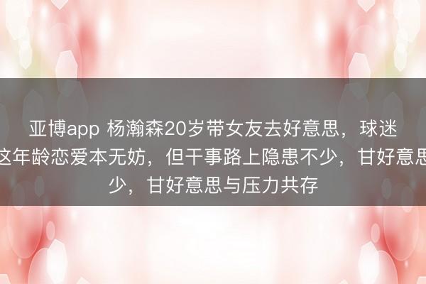 亚博app 杨瀚森20岁带女友去好意思，球迷看了懵了，这年龄恋爱本无妨，但干事路上隐患不少，甘好意思与压力共存