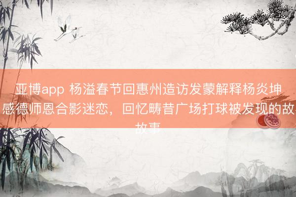 亚博app 杨溢春节回惠州造访发蒙解释杨炎坤，感德师恩合影迷恋，回忆畴昔广场打球被发现的故事