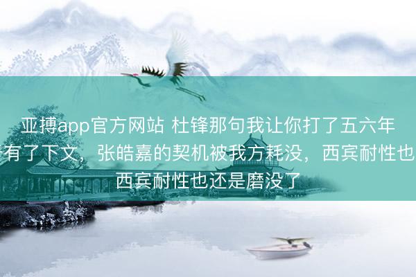亚搏app官方网站 杜锋那句我让你打了五六年首发，终于有了下文，张皓嘉的契机被我方耗没，西宾耐性也还是磨没了