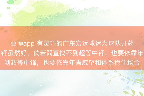 亚博app 有灵巧的广东宏远球迷为球队开药方,觅得即战力强的中锋虽然好,倘若简直找不到超等中锋,也要依靠年青威望和体系稳住场合