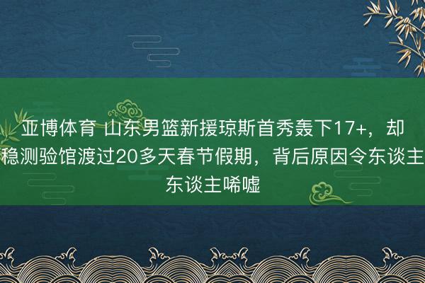 亚博体育 山东男篮新援琼斯首秀轰下17+，却独安稳测验馆渡过20多天春节假期，背后原因令东谈主唏嘘