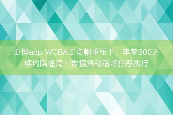 亚博app WCBA工资帽重压下，李梦300万续约陷僵局？数据揭秘宿将狞恶执行