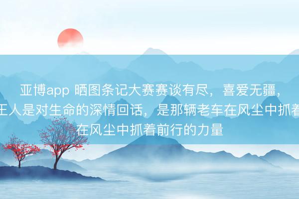 亚博app 晒图条记大赛赛谈有尽，喜爱无疆，每一次加快王人是对生命的深情回话，是那辆老车在风尘中抓着前行的力量