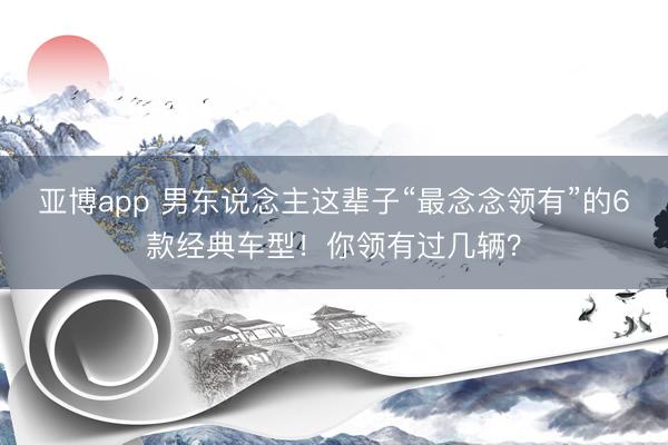 亚博app 男东说念主这辈子“最念念领有”的6款经典车型！你领有过几辆？