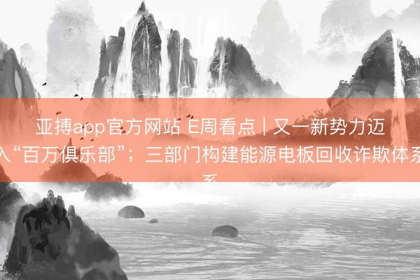 亚搏app官方网站 E周看点 | 又一新势力迈入“百万俱乐部”；三部门构建能源电板回收诈欺体系