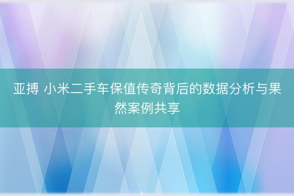 亚搏 小米二手车保值传奇背后的数据分析与果然案例共享