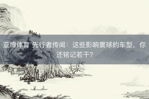 亚博体育 先行者传闻：这些影响寰球的车型，你还铭记若干？