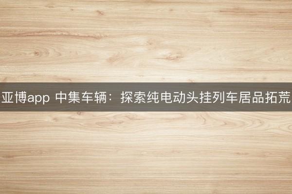 亚博app 中集车辆:探索纯电动头挂列车居品拓荒