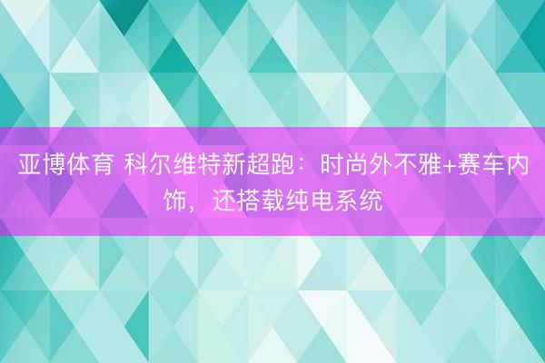 亚博体育 科尔维特新超跑:时尚外不雅+赛车内饰,还搭载纯电系统