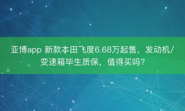 亚博app 新款本田飞度6.68万起售，发动机/变速箱毕生质保，值得买吗?