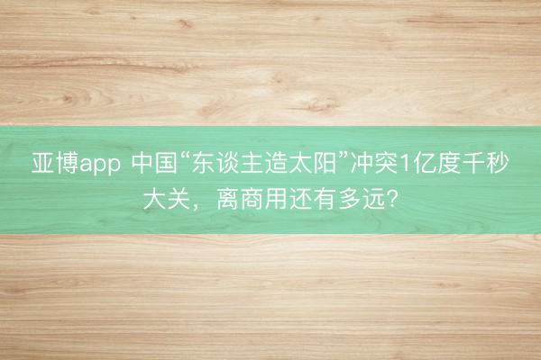 亚博app 中国“东谈主造太阳”冲突1亿度千秒大关，离商用还有多远?