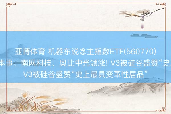 亚博体育 机器东说念主指数ETF(560770)合手续走强，中控本事、南网科技、奥比中光领涨! V3被硅谷盛赞“史上最具变革性居品”