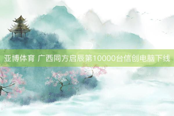 亚博体育 广西同方启辰第10000台信创电脑下线