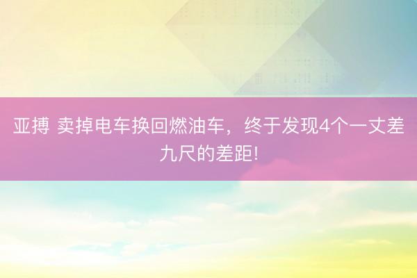 亚搏 卖掉电车换回燃油车，终于发现4个一丈差九尺的差距!