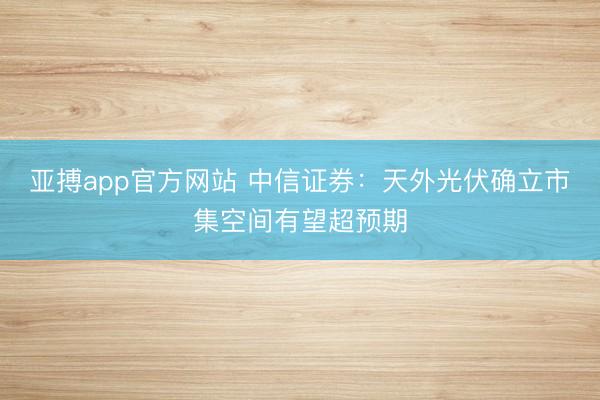 亚搏app官方网站 中信证券：天外光伏确立市集空间有望超预期