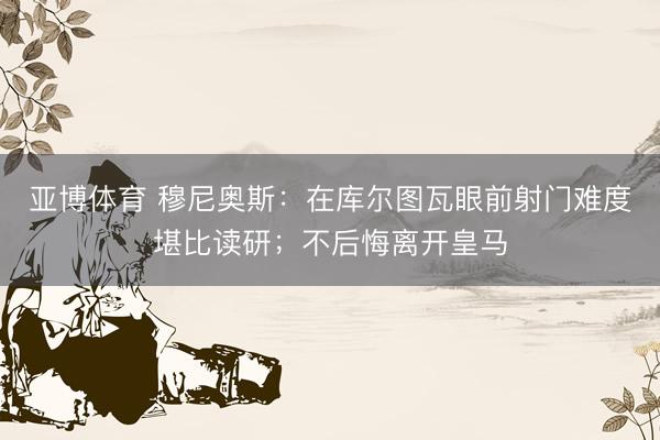 亚博体育 穆尼奥斯:在库尔图瓦眼前射门难度堪比读研;不后悔离开皇马