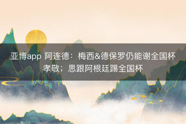 亚博app 阿连德：梅西&德保罗仍能谢全国杯孝敬；思跟阿根廷踢全国杯