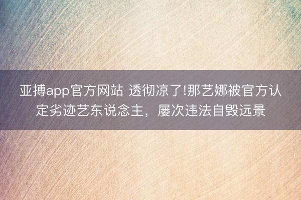 亚搏app官方网站 透彻凉了!那艺娜被官方认定劣迹艺东说念主，屡次违法自毁远景