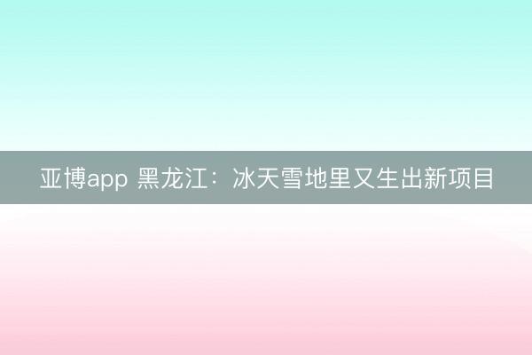 亚博app 黑龙江：冰天雪地里又生出新项目