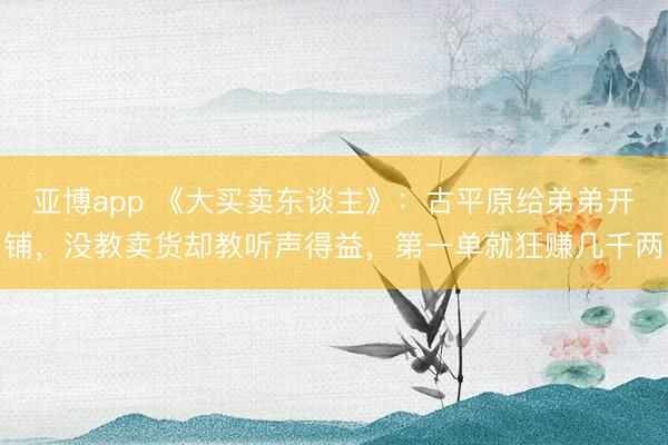 亚博app 《大买卖东谈主》：古平原给弟弟开铺，没教卖货却教听声得益，第一单就狂赚几千两