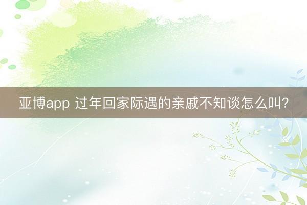 亚博app 过年回家际遇的亲戚不知谈怎么叫？