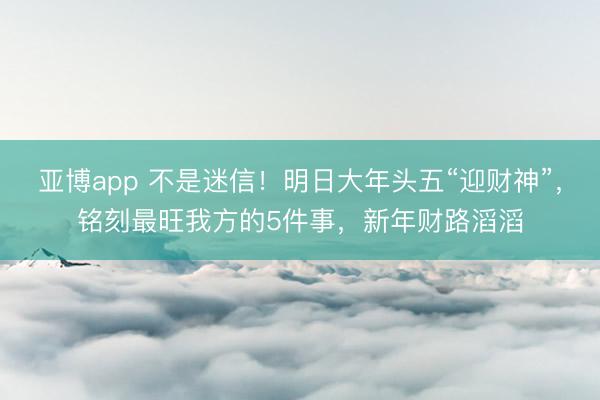 亚博app 不是迷信！明日大年头五“迎财神”，铭刻最旺我方的5件事，新年财路滔滔