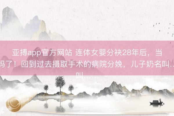 亚搏app官方网站 连体女婴分袂28年后,当姆妈了!回到过去摄取手术的病院分娩,儿子奶名叫……