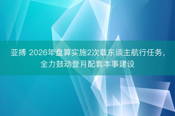 亚搏 2026年盘算实施2次载东谈主航行任务,全力鼓动登月配套本事建设