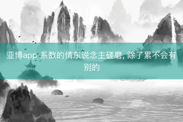 亚博app 系数的情东说念主磋磨， 除了累不会有别的