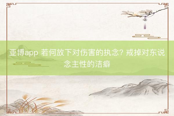 亚博app 若何放下对伤害的执念? 戒掉对东说念主性的洁癖
