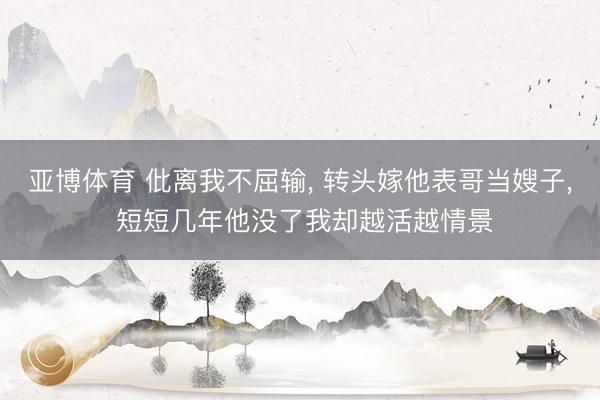 亚博体育 仳离我不屈输, 转头嫁他表哥当嫂子, 短短几年他没了我却越活越情景